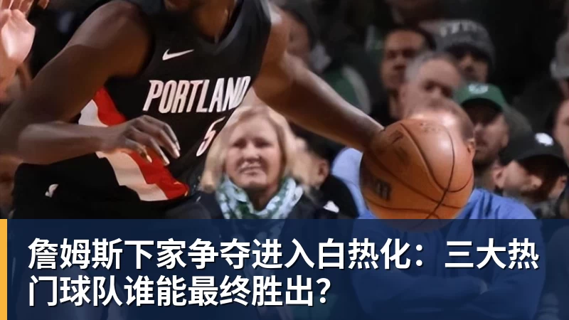 九游体育詹姆斯下家争夺进入白热化：三大热门球队谁能最终胜出？