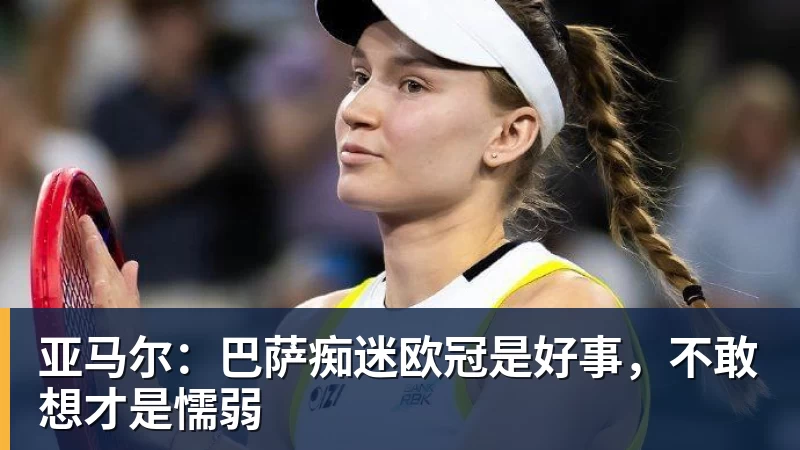 九游体育亚马尔：巴萨痴迷欧冠是好事，不敢想才是懦弱