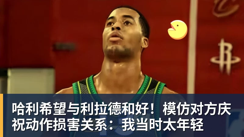 哈利希望与利拉德和好！模仿对方庆祝动作损害关系：我当时太年轻